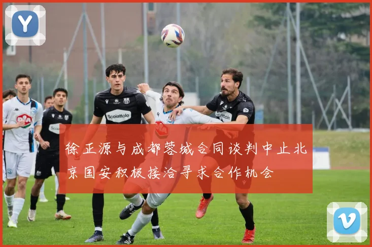徐正源与成都蓉城合同谈判中止北京国安积极接洽寻求合作机会