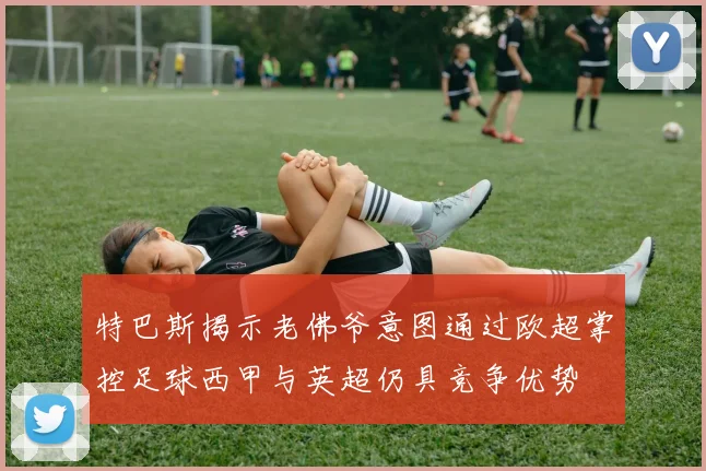 特巴斯揭示老佛爷意图通过欧超掌控足球西甲与英超仍具竞争优势