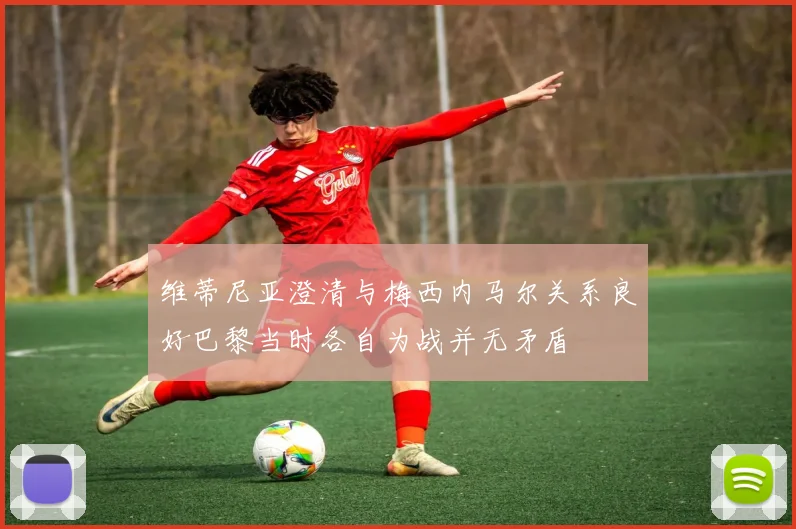 维蒂尼亚澄清与梅西内马尔关系良好巴黎当时各自为战并无矛盾
