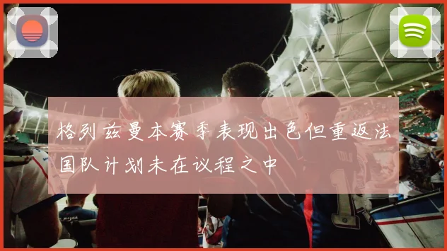 格列兹曼本赛季表现出色但重返法国队计划未在议程之中
