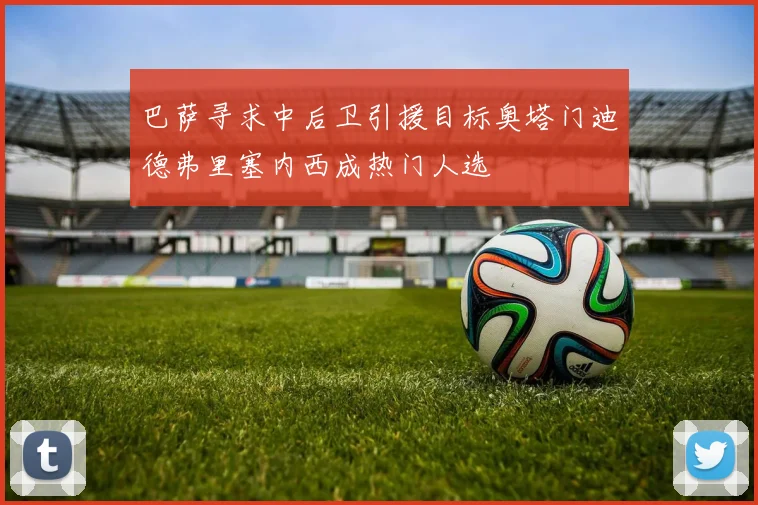 巴萨寻求中后卫引援目标奥塔门迪德弗里塞内西成热门人选