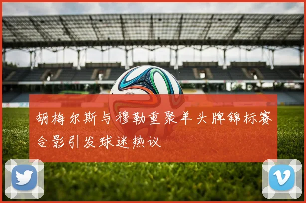 胡梅尔斯与穆勒重聚羊头牌锦标赛合影引发球迷热议