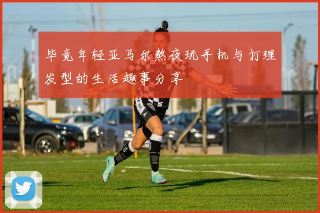 毕竟年轻亚马尔熬夜玩手机与打理发型的生活趣事分享