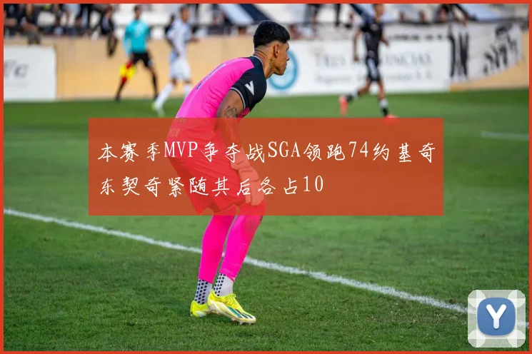 本赛季MVP争夺战SGA领跑74约基奇东契奇紧随其后各占10