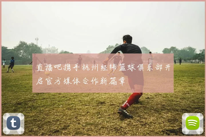 直播吧携手杭州经纬篮球俱乐部开启官方媒体合作新篇章