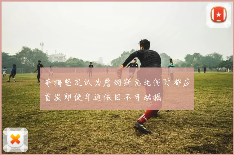 夸梅坚定认为詹姆斯无论何时都应首发即使年迈依旧不可动摇