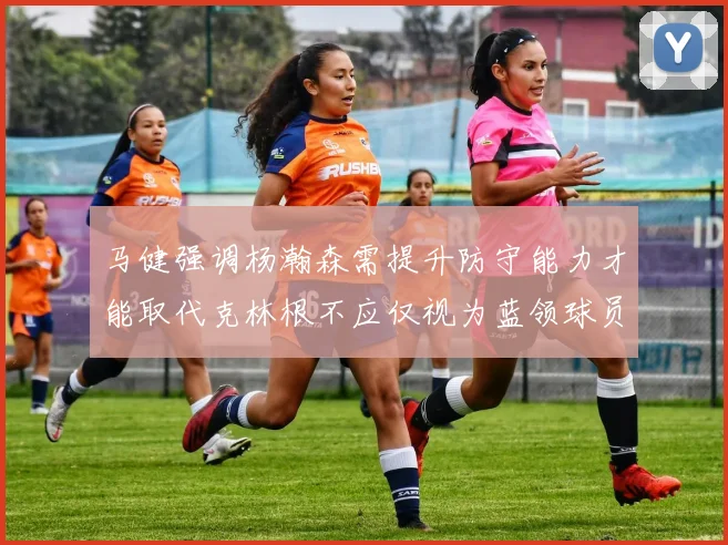 马健强调杨瀚森需提升防守能力才能取代克林根不应仅视为蓝领球员