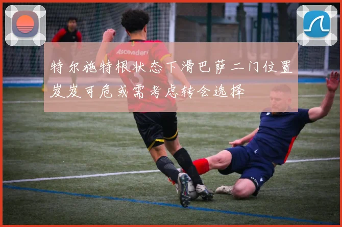 特尔施特根状态下滑巴萨二门位置岌岌可危或需考虑转会选择