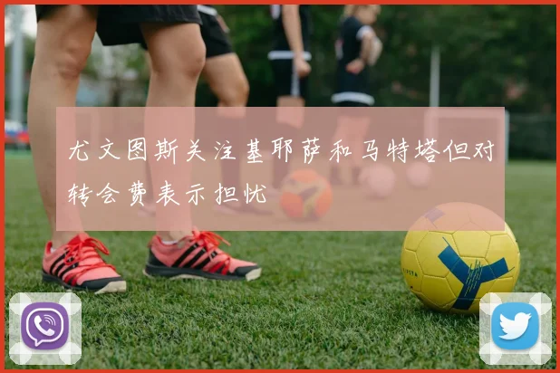尤文图斯关注基耶萨和马特塔但对转会费表示担忧