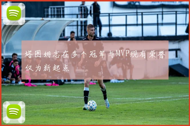 塔图姆志在多个冠军与MVP现有荣誉仅为新起点