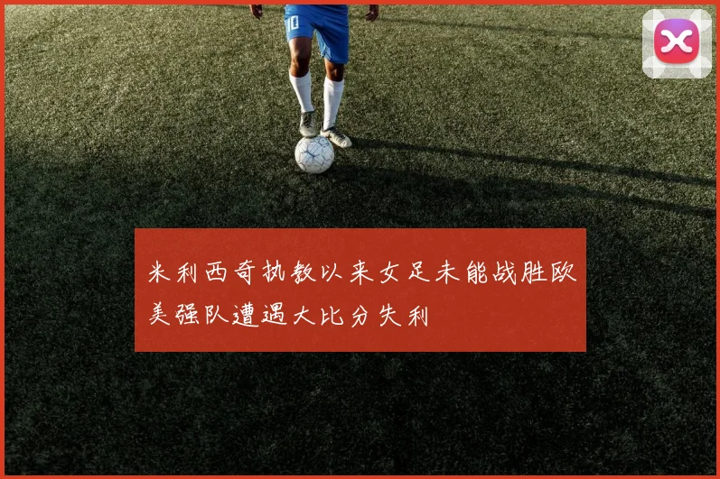 米利西奇执教以来女足未能战胜欧美强队遭遇大比分失利