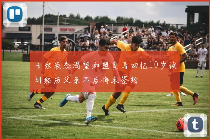 卡尔表态渴望加盟皇马回忆10岁试训经历父亲不后悔未签约