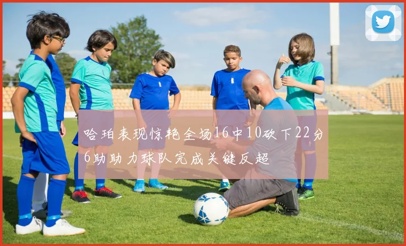 哈珀表现惊艳全场16中10砍下22分6助助力球队完成关键反超