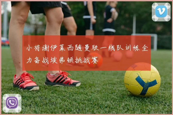 小将谢伊莱西随曼联一线队训练全力备战埃弗顿挑战赛