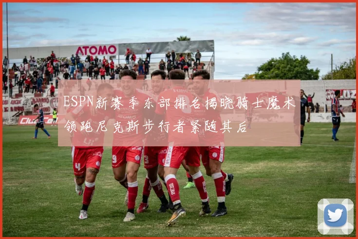 ESPN新赛季东部排名揭晓骑士魔术领跑尼克斯步行者紧随其后