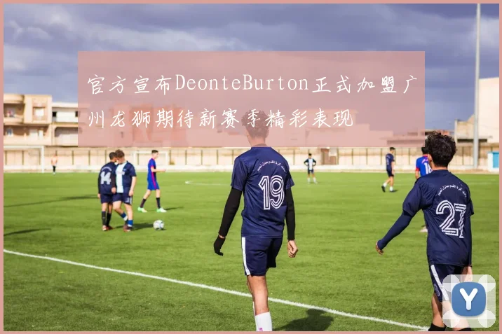官方宣布DeonteBurton正式加盟广州龙狮期待新赛季精彩表现