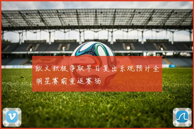 欧文积极争取早日复出乐观预计全明星赛前重返赛场