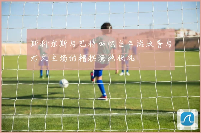 斯科尔斯与巴特回忆当年诺坎普与尤文主场的糟糕场地状况