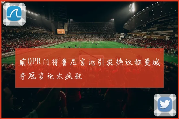 前QPR门将鲁尼言论引发热议称曼城夺冠言论太疯狂