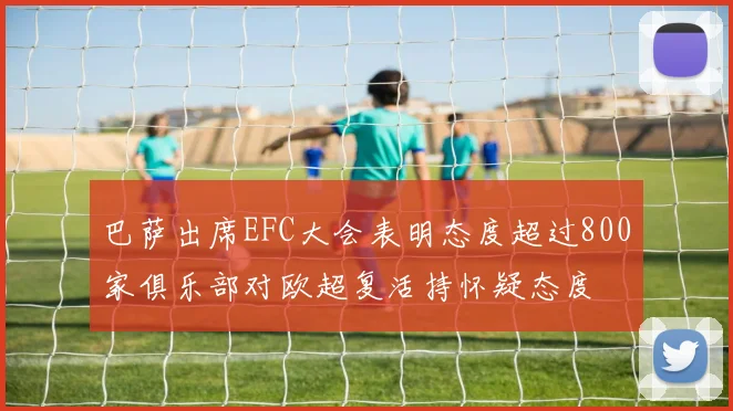 巴萨出席EFC大会表明态度超过800家俱乐部对欧超复活持怀疑态度