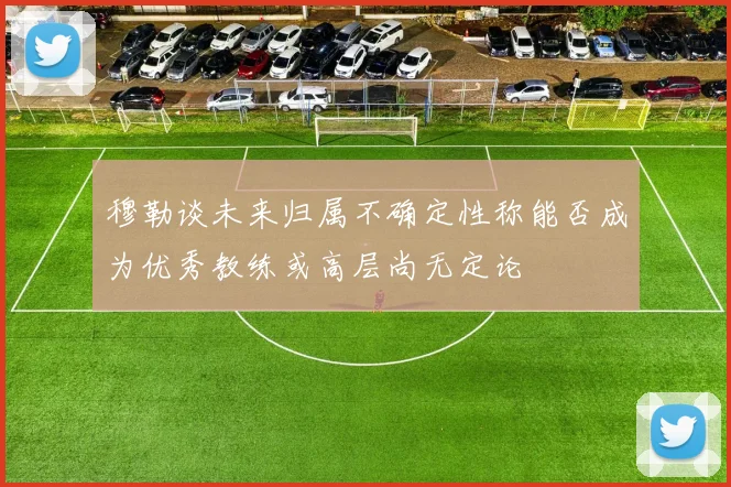 穆勒谈未来归属不确定性称能否成为优秀教练或高层尚无定论