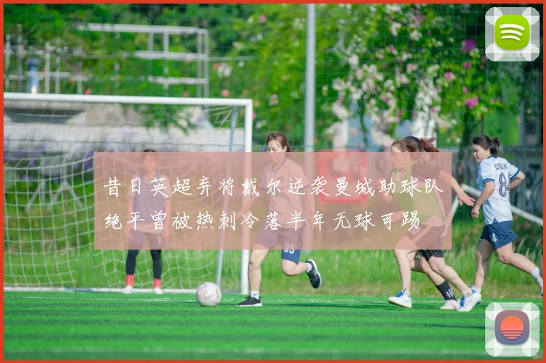 昔日英超弃将戴尔逆袭曼城助球队绝平曾被热刺冷落半年无球可踢