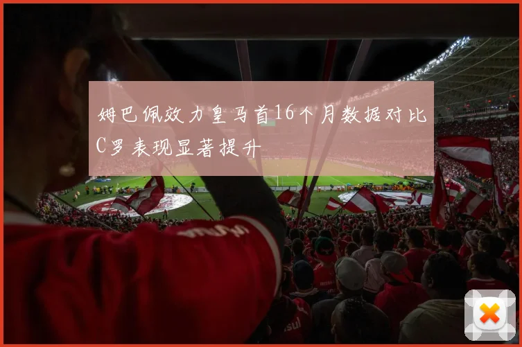 姆巴佩效力皇马首16个月数据对比C罗表现显著提升