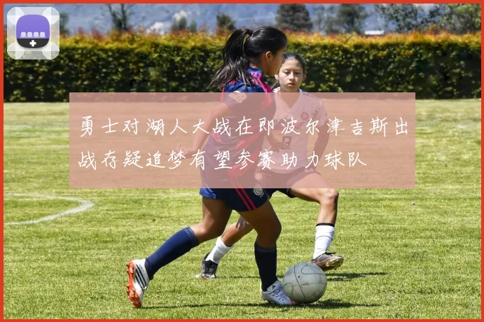 勇士对湖人大战在即波尔津吉斯出战存疑追梦有望参赛助力球队