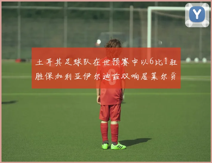 土耳其足球队在世预赛中以6比1狂胜保加利亚伊尔迪兹双响居莱尔贡献进球与助攻