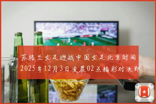 苏格兰女足迎战中国女足北京时间2025年12月3日凌晨02点精彩对决即将上演